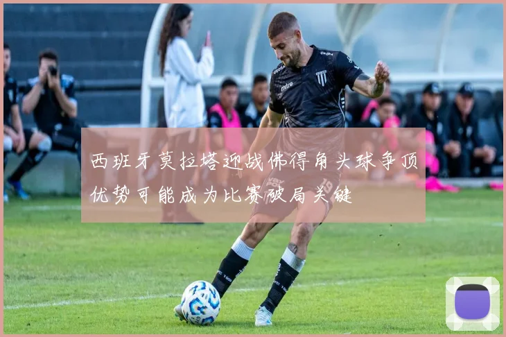 西班牙莫拉塔迎战佛得角头球争顶优势可能成为比赛破局关键