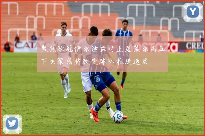 聚焦欧冠伊尔迪兹对上居莱尔高压下决策或将改变球队推进速度