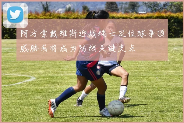 阿方索戴维斯迎战瑞士定位球争顶威胁或将成为防线关键支点