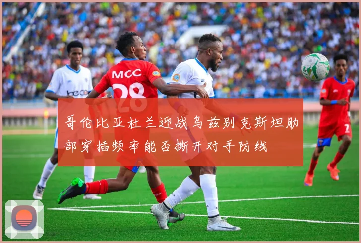 哥伦比亚杜兰迎战乌兹别克斯坦肋部穿插频率能否撕开对手防线