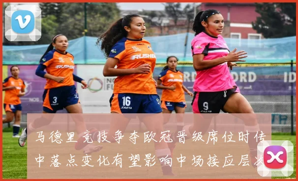 马德里竞技争夺欧冠晋级席位时传中落点变化有望影响中场接应层次