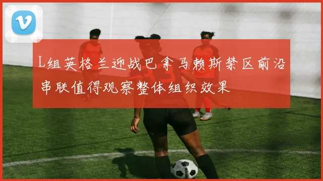 L组英格兰迎战巴拿马赖斯禁区前沿串联值得观察整体组织效果