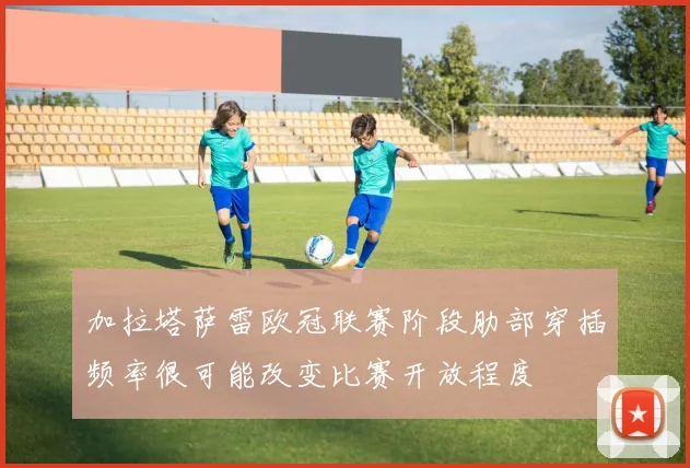 加拉塔萨雷欧冠联赛阶段肋部穿插频率很可能改变比赛开放程度