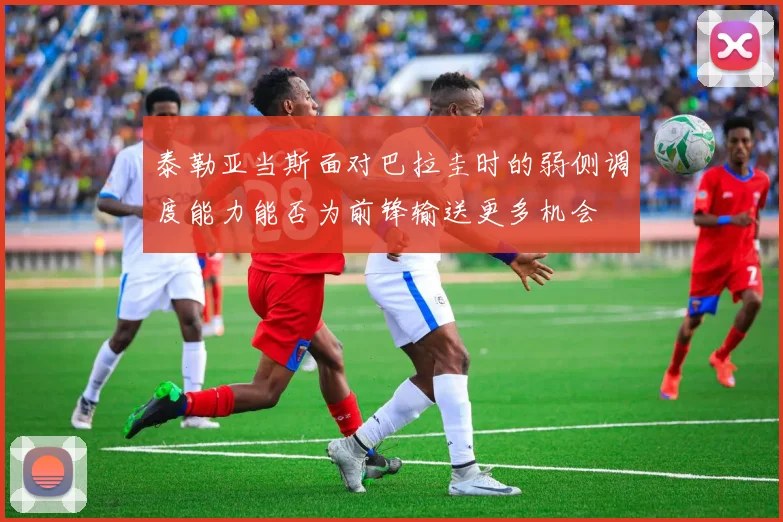 泰勒亚当斯面对巴拉圭时的弱侧调度能力能否为前锋输送更多机会
