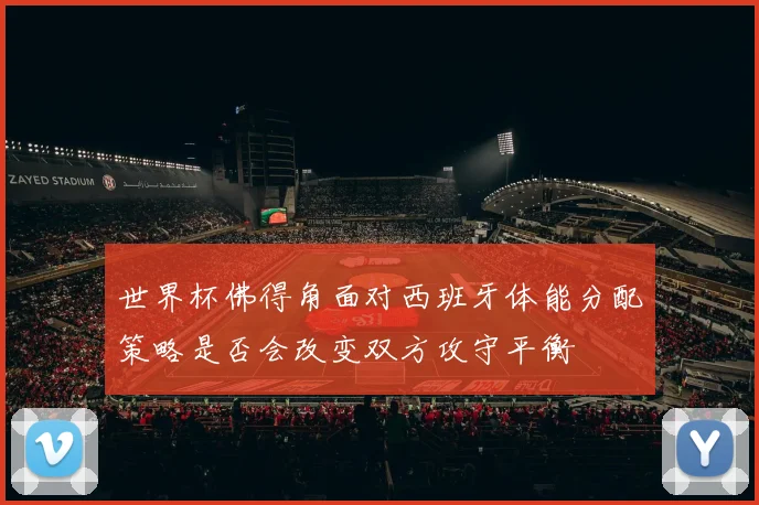 世界杯佛得角面对西班牙体能分配策略是否会改变双方攻守平衡