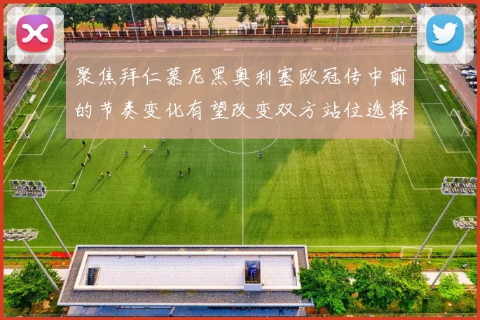 聚焦拜仁慕尼黑奥利塞欧冠传中前的节奏变化有望改变双方站位选择