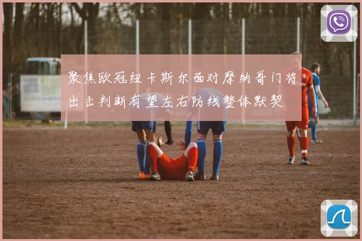 聚焦欧冠纽卡斯尔面对摩纳哥门将出击判断有望左右防线整体默契