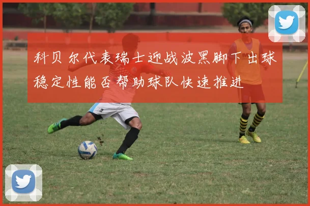 科贝尔代表瑞士迎战波黑脚下出球稳定性能否帮助球队快速推进