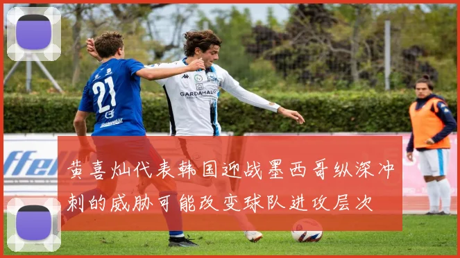 黄喜灿代表韩国迎战墨西哥纵深冲刺的威胁可能改变球队进攻层次
