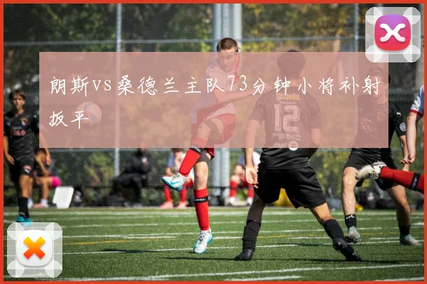 朗斯vs桑德兰主队73分钟小将补射扳平