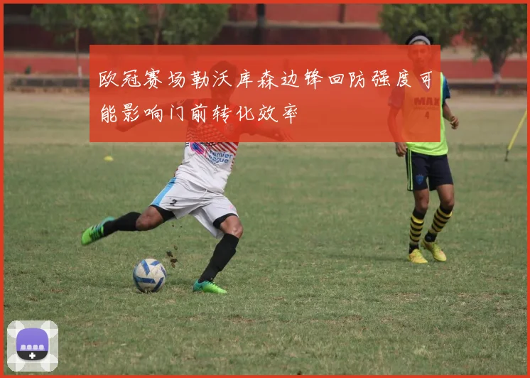 欧冠赛场勒沃库森边锋回防强度可能影响门前转化效率