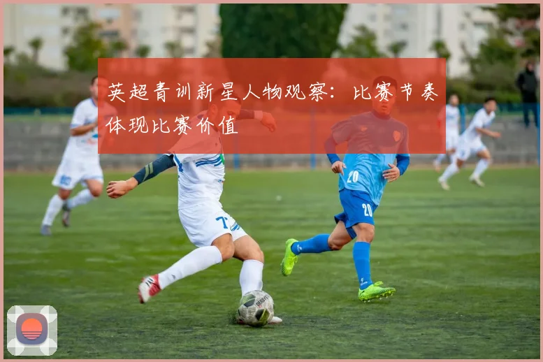 英超青训新星人物观察:比赛节奏体现比赛价值