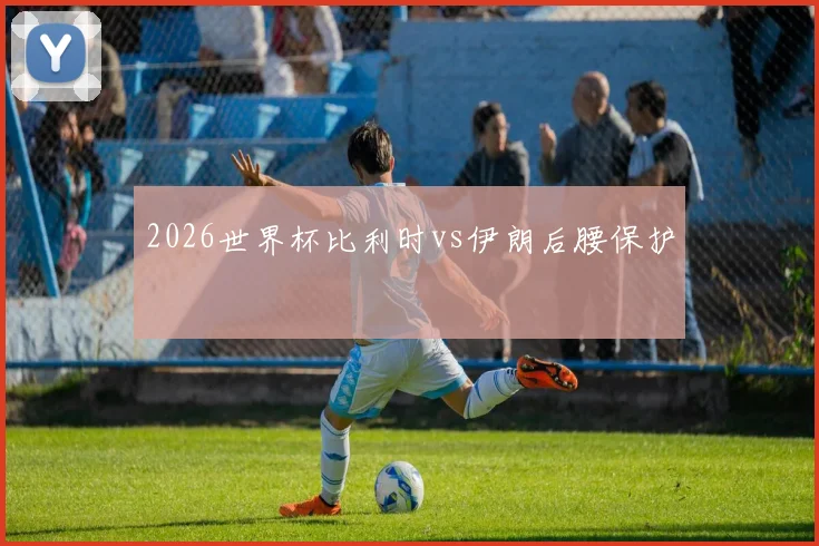 2026世界杯比利时vs伊朗后腰保护
