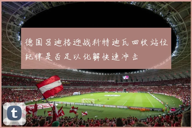德国吕迪格迎战科特迪瓦回收站位纪律是否足以化解快速冲击