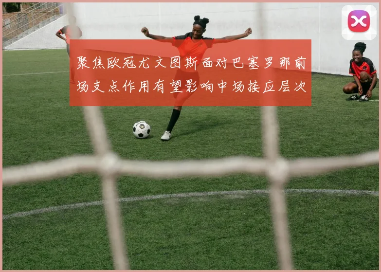 聚焦欧冠尤文图斯面对巴塞罗那前场支点作用有望影响中场接应层次